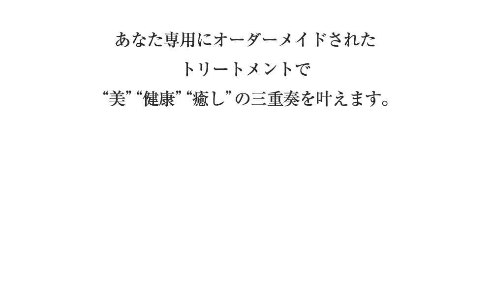 あなた専用にオーダーメイドされたトリートメントで 美 健康 癒し の三重奏を叶えます。