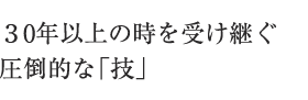３0年以上の時を受け継ぐ圧倒的な「技」