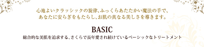 心地よいクラッシックの旋律、ふっくらあたたかい魔法の手で、あなたに安らぎをもたらし、お肌の真なる美しさを導きます。BASIC 総合的な美肌を追求する、さくらで長年愛され続けているベーシックなトリートメント