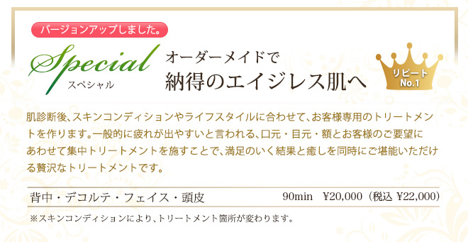 Special スペシャル オーダーメイドで
納得のエイジレス肌へ 肌診断後、スキンコンディションやライフスタイルに合わせて、お客様専用のトリートメントを作ります。一般的に疲れが出やすいと言われる、口元・目元・額とお客様のご要望に
あわせて集中トリートメントを施すことで、満足のいく結果と癒しを同時にご堪能いただける贅沢なトリートメントです。
