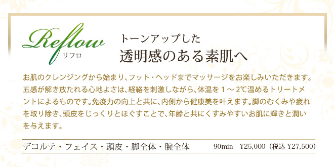 リフロ　トーンアップした
透明感のある素肌へ　お肌のクレンジングから始まり、フット・ヘッドまでマッサージをお楽しみいただきます。五感が解き放たれる心地よさは、経絡を刺激しながら、体温を1～2℃温めるトリートメントによるものです。免疫力の向上と共に、内側から健康美を叶えます。脚のむくみや疲れを取り除き、頭皮をじっくりとほぐすことで、年齢と共にくすみやすいお肌に輝きと潤いを与えます。
