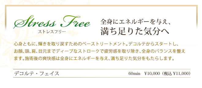 ストレスフリー　全身にエネルギーを与え、満ち足りた気分へ　心身ともに、輝きを取り戻すためのベーストリートメント。デコルテからスタートし、お顔、頭、肩、目元までディープなストロークで疲労感を取り除き、全身のバランスを整えます。施術後の爽快感は全身にエネルギーを与え、満ち足りた気分をもたらします。
