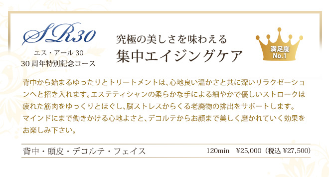 エスアール30 ～ すべての大人肌へ ～　究極の美しさを味わえる集中エイジングケア　背中から始まるゆったりとトリートメントは、心地良い温かさと共に深いリラクゼーションへと招き入れます。エステティシャンの柔らかな手による細やかで優しいストロークは疲れた筋肉をゆっくりとほぐし、脳ストレスからくる老廃物の排出をサポートします。
マインドにまで働きかける心地よさと、デコルテからお顔まで美しく磨かれていく効果をお楽しみ下さい