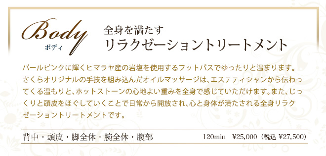 ボディ　全身を満たす
リラクゼーショントリートメント　パールピンクに輝くヒマラヤ産の岩塩を使用するフットバスでゆったりと温まります。さくらオリジナルの手技を組み込んだオイルマッサージは、エステティシャンから伝わってくる温もりと、ホットストーンの心地よい重みを全身で感じていただけます。また、じっくりと頭皮をほぐしていくことで日常から開放され、心と身体が満たされる全身リラクゼーショントリートメントです。