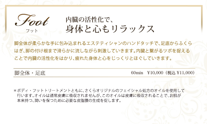 フット　内蔵の活性化で、
身体と心もリラックス　脚全体が柔らかな手に包み込まれるエステティシャンのハンドタッチで、足底からふくらはぎ、脚の付け根まで滑らかに流しながら刺激していきます。内臓と繋がるツボを捉えることで内臓の活性化をはかり、疲れた身体と心をじっくりとほぐしていきます。
